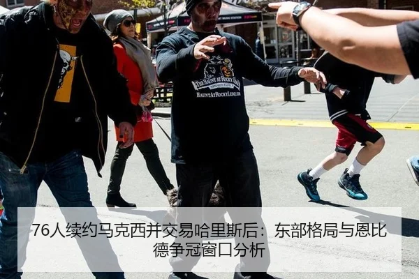 76人续约马克西并交易哈里斯后：东部格局与恩比德争冠窗口分析