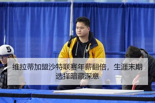 维拉蒂加盟沙特联赛年薪翻倍，生涯末期选择暗藏深意