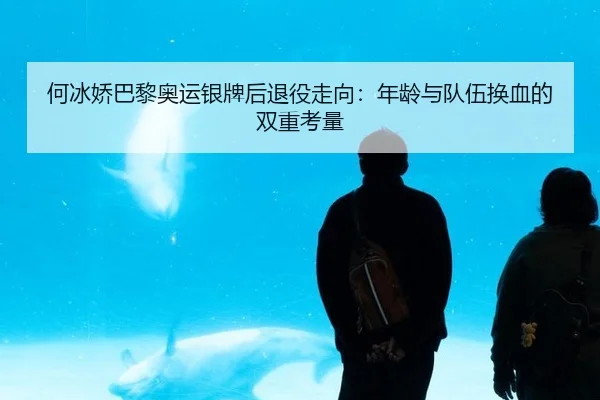 何冰娇巴黎奥运银牌后退役走向：年龄与队伍换血的双重考量